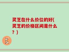 灵芝在什么价位的好(灵芝的价格区间是什么？)