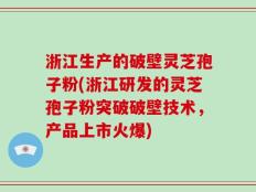 浙江生产的破壁灵芝孢子粉(浙江研发的灵芝孢子粉突破破壁技术，产品上市火爆)
