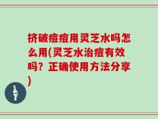 挤破痘痘用灵芝水吗怎么用(灵芝水治痘有效吗？正确使用方法分享)