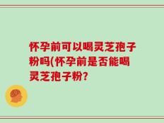 怀孕前可以喝灵芝孢子粉吗(怀孕前是否能喝灵芝孢子粉？