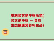 安利灵芝孢子粉示范(灵芝孢子粉 — 自然生态健康营养补充品)