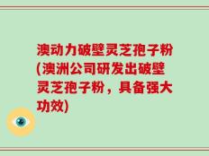 澳动力破壁灵芝孢子粉(澳洲公司研发出破壁灵芝孢子粉，具备强大功效)