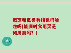 灵芝和瓜类有相克吗能吃吗(能同时食用灵芝和瓜类吗？)