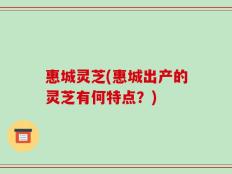惠城灵芝(惠城出产的灵芝有何特点？)