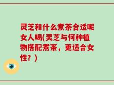 灵芝和什么煮茶合适呢女人喝(灵芝与何种植物搭配煮茶，更适合女性？)