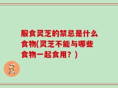 服食灵芝的禁忌是什么食物(灵芝不能与哪些食物一起食用？)