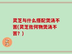 灵芝与什么搭配煲汤不苦(灵芝佐何物煲汤不苦？)