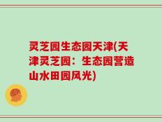 灵芝园生态园天津(天津灵芝园：生态园营造山水田园风光)