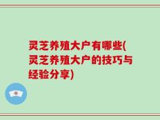 灵芝养殖大户有哪些(灵芝养殖大户的技巧与经验分享)