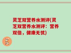 灵芝双营养水测评(灵芝双营养水测评：营养双倍，健康无忧)