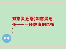 如意灵芝茶(如意灵芝茶——一杯健康的选择)