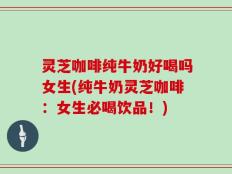 灵芝咖啡纯牛奶好喝吗女生(纯牛奶灵芝咖啡：女生必喝饮品！)