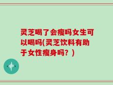 灵芝喝了会瘦吗女生可以喝吗(灵芝饮料有助于女性瘦身吗？)