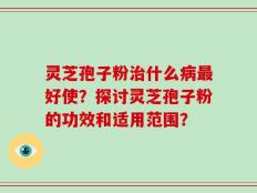 灵芝孢子粉治什么病最好使？探讨灵芝孢子粉的功效和适用范围？