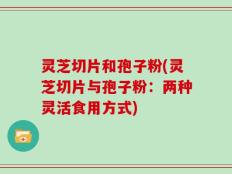 灵芝切片和孢子粉(灵芝切片与孢子粉：两种灵活食用方式)