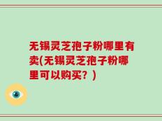 无锡灵芝孢子粉哪里有卖(无锡灵芝孢子粉哪里可以购买？)