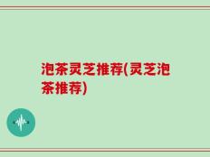 泡茶灵芝推荐(灵芝泡茶推荐)
