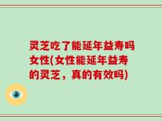 灵芝吃了能延年益寿吗女性(女性能延年益寿的灵芝，真的有效吗)