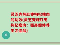灵芝壳炖红枣枸杞瘦肉的功效(灵芝壳炖红枣枸杞瘦肉：强身健体养生之佳品)
