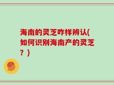 海南的灵芝咋样辨认(如何识别海南产的灵芝？)