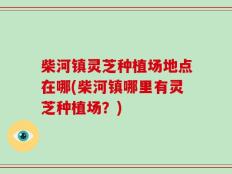 柴河镇灵芝种植场地点在哪(柴河镇哪里有灵芝种植场？)