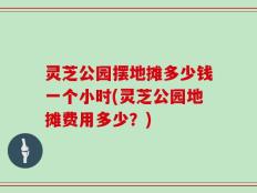 灵芝公园摆地摊多少钱一个小时(灵芝公园地摊费用多少？)