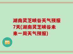 湖南灵芝峡谷天气预报7天(湖南灵芝峡谷未来一周天气预报)