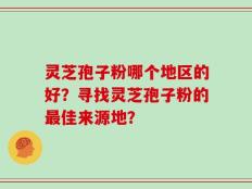 灵芝孢子粉哪个地区的好？寻找灵芝孢子粉的最佳来源地？