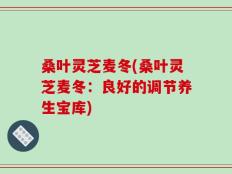 桑叶灵芝麦冬(桑叶灵芝麦冬：良好的调节养生宝库)