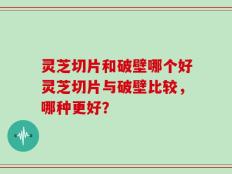 灵芝切片和破壁哪个好灵芝切片与破壁比较，哪种更好？