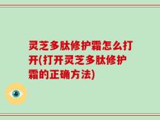 灵芝多肽修护霜怎么打开(打开灵芝多肽修护霜的正确方法)