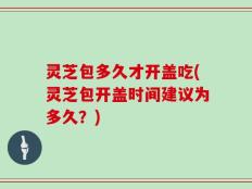 灵芝包多久才开盖吃(灵芝包开盖时间建议为多久？)