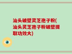 汕头破壁灵芝孢子粉(汕头灵芝孢子粉破壁提取功效大)