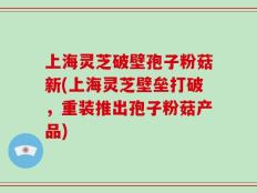 上海灵芝破壁孢子粉菇新(上海灵芝壁垒打破，重装推出孢子粉菇产品)