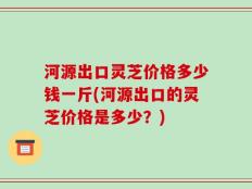 河源出口灵芝价格多少钱一斤(河源出口的灵芝价格是多少？)