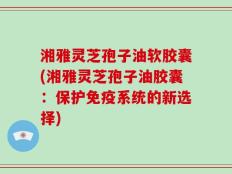 湘雅灵芝孢子油软胶囊(湘雅灵芝孢子油胶囊：保护免疫系统的新选择)