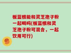 板蓝根能和灵芝孢子粉一起喝吗(板蓝根和灵芝孢子粉可混合，一起饮用可行)