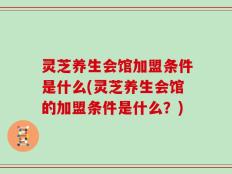 灵芝养生会馆加盟条件是什么(灵芝养生会馆的加盟条件是什么？)
