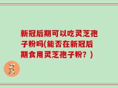 新冠后期可以吃灵芝孢子粉吗(能否在新冠后期食用灵芝孢子粉？)