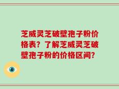 芝威灵芝破壁孢子粉价格表？了解芝威灵芝破壁孢子粉的价格区间？