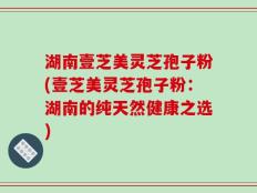 湖南壹芝美灵芝孢子粉(壹芝美灵芝孢子粉：湖南的纯天然健康之选)
