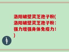 洛阳破壁灵芝孢子粉(洛阳破壁灵芝孢子粉：强力增强身体免疫力！)