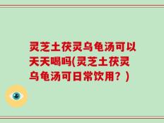 灵芝土茯灵乌龟汤可以天天喝吗(灵芝土茯灵乌龟汤可日常饮用？)