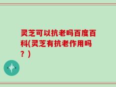 灵芝可以抗老吗百度百科(灵芝有抗老作用吗？)
