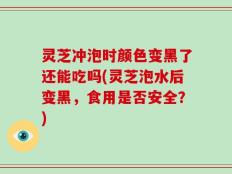 灵芝冲泡时颜色变黑了还能吃吗(灵芝泡水后变黑，食用是否安全？)