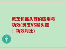 灵芝和猴头菇的区别与功效(灵芝VS猴头菇：功效对比)