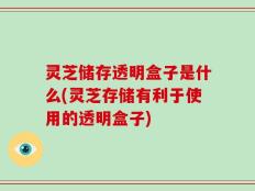 灵芝储存透明盒子是什么(灵芝存储有利于使用的透明盒子)