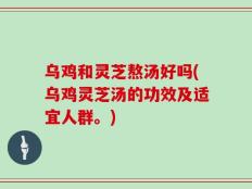 乌鸡和灵芝熬汤好吗(乌鸡灵芝汤的功效及适宜人群。)