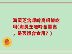 海灵芝含嘌呤高吗能吃吗(海灵芝嘌呤含量高，是否适合食用？)