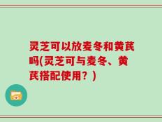 灵芝可以放麦冬和黄芪吗(灵芝可与麦冬、黄芪搭配使用？)